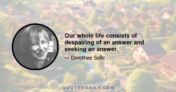 Our whole life consists of despairing of an answer and seeking an answer.