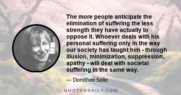 The more people anticipate the elimination of suffering the less strength they have actually to oppose it. Whoever deals with his personal suffering only in the way our society has taught him - through illusion,