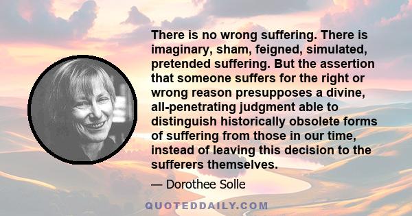 There is no wrong suffering. There is imaginary, sham, feigned, simulated, pretended suffering. But the assertion that someone suffers for the right or wrong reason presupposes a divine, all-penetrating judgment able to 