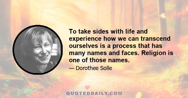 To take sides with life and experience how we can transcend ourselves is a process that has many names and faces. Religion is one of those names.