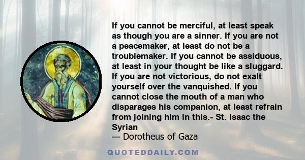 If you cannot be merciful, at least speak as though you are a sinner. If you are not a peacemaker, at least do not be a troublemaker. If you cannot be assiduous, at least in your thought be like a sluggard. If you are