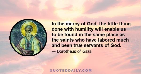 In the mercy of God, the little thing done with humility will enable us to be found in the same place as the saints who have labored much and been true servants of God.