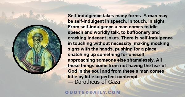 Self-indulgence takes many forms. A man may be self-indulgent in speech, in touch, in sight. From self-indulgence a man comes to idle speech and worldly talk, to buffoonery and cracking indecent jokes. There is