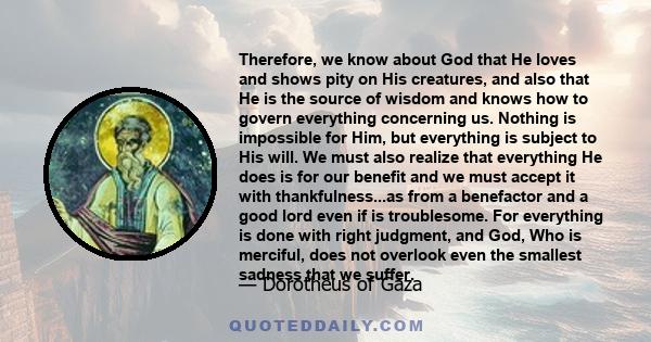 Therefore, we know about God that He loves and shows pity on His creatures, and also that He is the source of wisdom and knows how to govern everything concerning us. Nothing is impossible for Him, but everything is