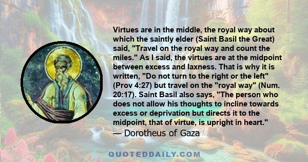 Virtues are in the middle, the royal way about which the saintly elder (Saint Basil the Great) said, Travel on the royal way and count the miles. As I said, the virtues are at the midpoint between excess and laxness.