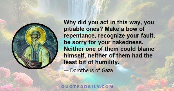 Why did you act in this way, you pitiable ones? Make a bow of repentance, recognize your fault, be sorry for your nakedness. Neither one of them could blame himself, neither of them had the least bit of humility.