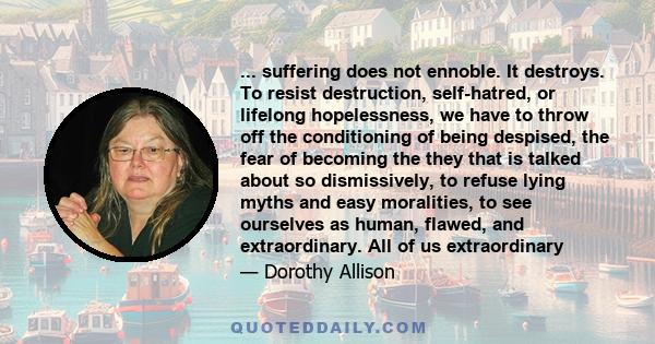 ... suffering does not ennoble. It destroys. To resist destruction, self-hatred, or lifelong hopelessness, we have to throw off the conditioning of being despised, the fear of becoming the they that is talked about so