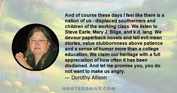 And of course these days I feel like there is a nation of us - displaced southerners and children of the working class. We listen to Steve Earle, Mary J. Blige, and k.d. lang. We devour paperback novels and tell evil