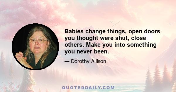 Babies change things, open doors you thought were shut, close others. Make you into something you never been.