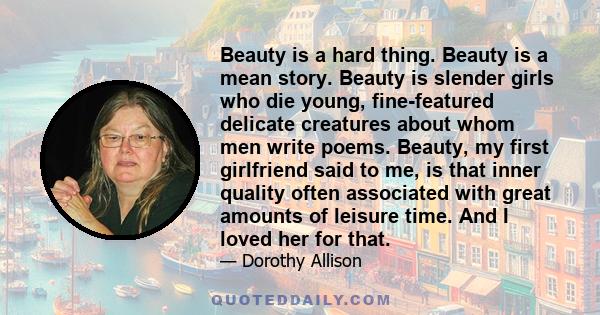 Beauty is a hard thing. Beauty is a mean story. Beauty is slender girls who die young, fine-featured delicate creatures about whom men write poems. Beauty, my first girlfriend said to me, is that inner quality often