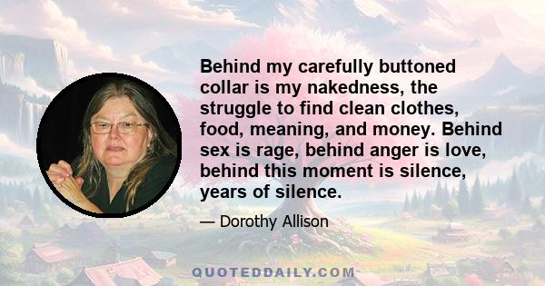 Behind my carefully buttoned collar is my nakedness, the struggle to find clean clothes, food, meaning, and money. Behind sex is rage, behind anger is love, behind this moment is silence, years of silence.