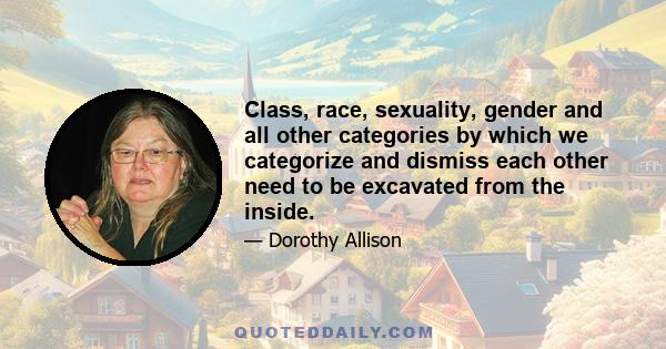 Class, race, sexuality, gender and all other categories by which we categorize and dismiss each other need to be excavated from the inside.