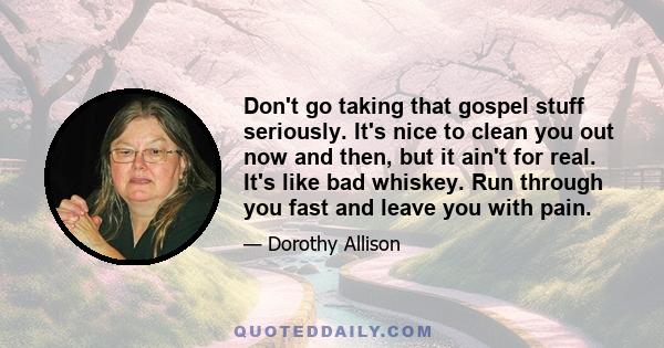 Don't go taking that gospel stuff seriously. It's nice to clean you out now and then, but it ain't for real. It's like bad whiskey. Run through you fast and leave you with pain.