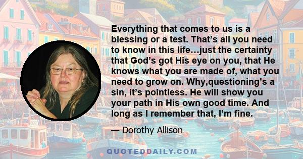 Everything that comes to us is a blessing or a test. That’s all you need to know in this life…just the certainty that God’s got His eye on you, that He knows what you are made of, what you need to grow on.