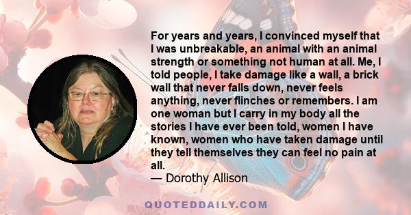 For years and years, I convinced myself that I was unbreakable, an animal with an animal strength or something not human at all. Me, I told people, I take damage like a wall, a brick wall that never falls down, never