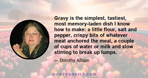 Gravy is the simplest, tastiest, most memory-laden dish I know how to make: a little flour, salt and pepper, crispy bits of whatever meat anchored the meal, a couple of cups of water or milk and slow stirring to break