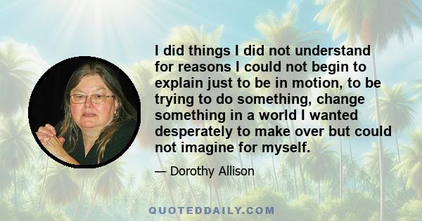 I did things I did not understand for reasons I could not begin to explain just to be in motion, to be trying to do something, change something in a world I wanted desperately to make over but could not imagine for