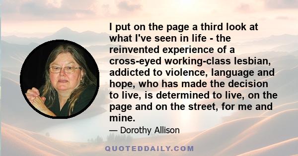 I put on the page a third look at what I've seen in life - the reinvented experience of a cross-eyed working-class lesbian, addicted to violence, language and hope, who has made the decision to live, is determined to