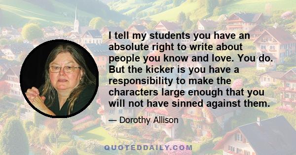 I tell my students you have an absolute right to write about people you know and love. You do. But the kicker is you have a responsibility to make the characters large enough that you will not have sinned against them.