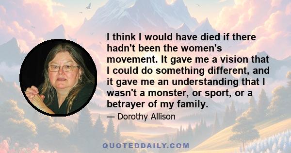 I think I would have died if there hadn't been the women's movement. It gave me a vision that I could do something different, and it gave me an understanding that I wasn't a monster, or sport, or a betrayer of my family.