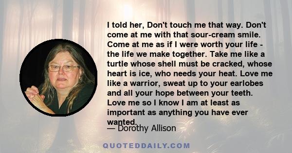 I told her, Don't touch me that way. Don't come at me with that sour-cream smile. Come at me as if I were worth your life - the life we make together. Take me like a turtle whose shell must be cracked, whose heart is