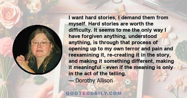 I want hard stories, I demand them from myself. Hard stories are worth the difficulty. It seems to me the only way I have forgiven anything, understood anything, is through that process of opening up to my own terror