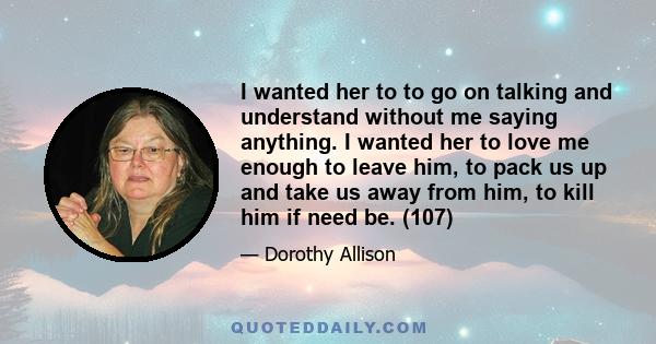 I wanted her to to go on talking and understand without me saying anything. I wanted her to love me enough to leave him, to pack us up and take us away from him, to kill him if need be. (107)