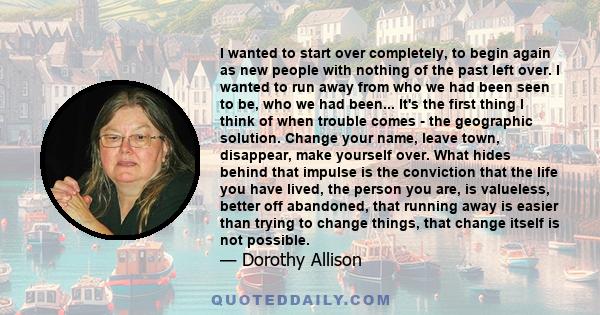 I wanted to start over completely, to begin again as new people with nothing of the past left over. I wanted to run away from who we had been seen to be, who we had been... It's the first thing I think of when trouble