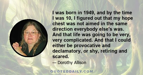 I was born in 1949, and by the time I was 10, I figured out that my hope chest was not aimed in the same direction everybody else's was. And that life was going to be very, very complicated. And that I could either be