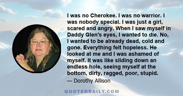 I was no Cherokee. I was no warrior. I was nobody special. I was just a girl, scared and angry. When I saw myself in Daddy Glen's eyes, I wanted to die. No, I wanted to be already dead, cold and gone. Everything felt