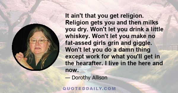 It ain't that you get religion. Religion gets you and then milks you dry. Won't let you drink a little whiskey. Won't let you make no fat-assed girls grin and giggle. Won't let you do a damn thing except work for what