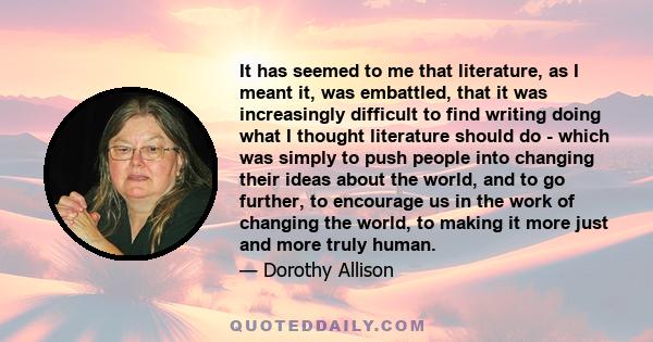 It has seemed to me that literature, as I meant it, was embattled, that it was increasingly difficult to find writing doing what I thought literature should do - which was simply to push people into changing their ideas 