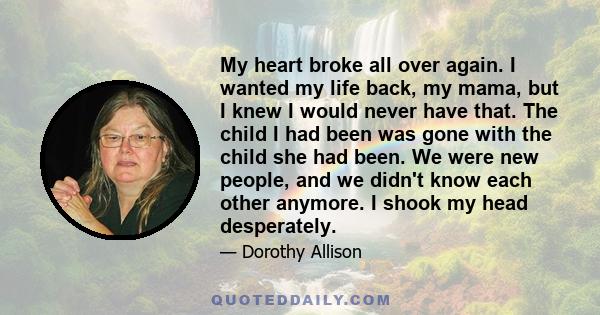 My heart broke all over again. I wanted my life back, my mama, but I knew I would never have that. The child I had been was gone with the child she had been. We were new people, and we didn't know each other anymore. I