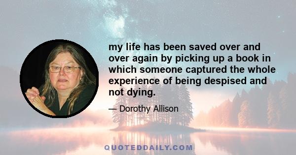 my life has been saved over and over again by picking up a book in which someone captured the whole experience of being despised and not dying.