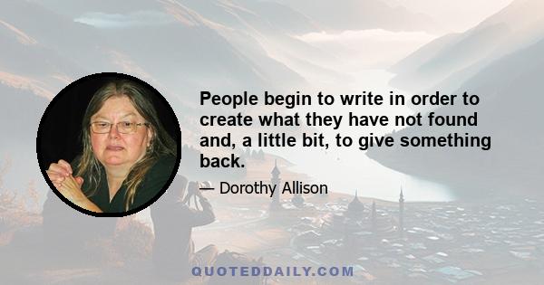 People begin to write in order to create what they have not found and, a little bit, to give something back.