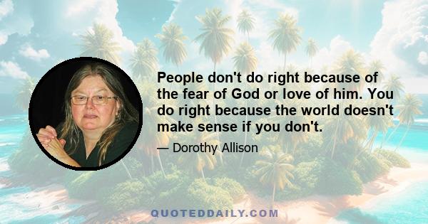 People don't do right because of the fear of God or love of him. You do right because the world doesn't make sense if you don't.