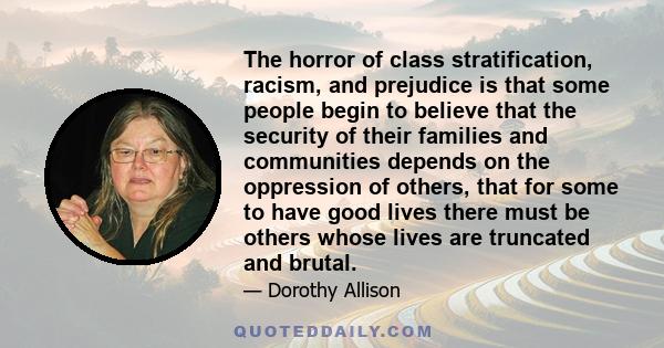 The horror of class stratification, racism, and prejudice is that some people begin to believe that the security of their families and communities depends on the oppression of others, that for some to have good lives