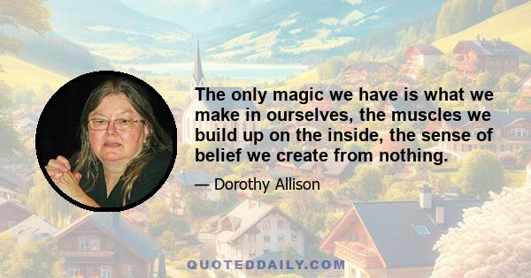 The only magic we have is what we make in ourselves, the muscles we build up on the inside, the sense of belief we create from nothing.