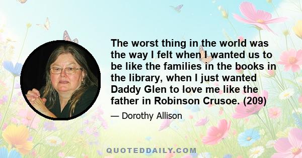 The worst thing in the world was the way I felt when I wanted us to be like the families in the books in the library, when I just wanted Daddy Glen to love me like the father in Robinson Crusoe. (209)