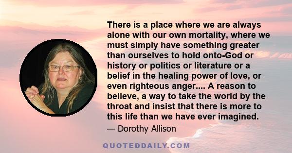 There is a place where we are always alone with our own mortality, where we must simply have something greater than ourselves to hold onto-God or history or politics or literature or a belief in the healing power of