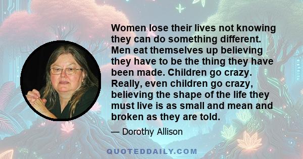 Women lose their lives not knowing they can do something different. Men eat themselves up believing they have to be the thing they have been made. Children go crazy. Really, even children go crazy, believing the shape