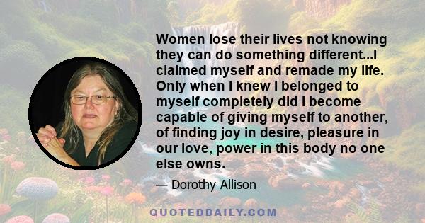 Women lose their lives not knowing they can do something different...I claimed myself and remade my life. Only when I knew I belonged to myself completely did I become capable of giving myself to another, of finding joy 