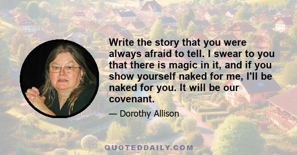 Write the story that you were always afraid to tell. I swear to you that there is magic in it, and if you show yourself naked for me, I'll be naked for you. It will be our covenant.