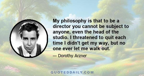 My philosophy is that to be a director you cannot be subject to anyone, even the head of the studio. I threatened to quit each time I didn't get my way, but no one ever let me walk out.