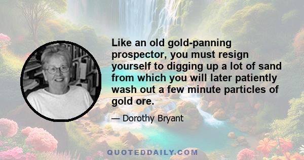 Like an old gold-panning prospector, you must resign yourself to digging up a lot of sand from which you will later patiently wash out a few minute particles of gold ore.