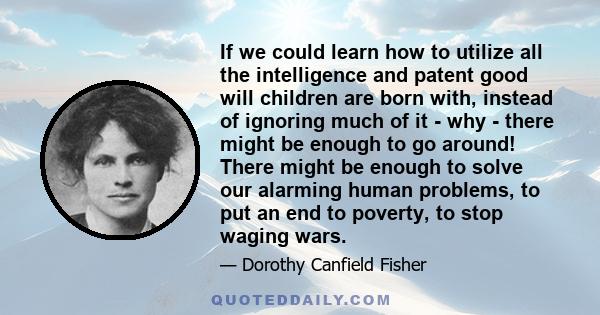 If we could learn how to utilize all the intelligence and patent good will children are born with, instead of ignoring much of it - why - there might be enough to go around! There might be enough to solve our alarming