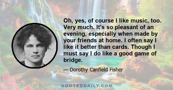 Oh, yes, of course I like music, too. Very much. It's so pleasant of an evening, especially when made by your friends at home. I often say I like it better than cards. Though I must say I do like a good game of bridge.