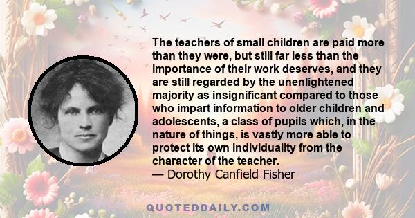 The teachers of small children are paid more than they were, but still far less than the importance of their work deserves, and they are still regarded by the unenlightened majority as insignificant compared to those