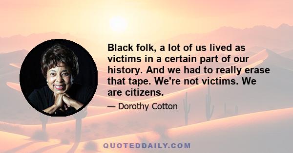 Black folk, a lot of us lived as victims in a certain part of our history. And we had to really erase that tape. We're not victims. We are citizens.