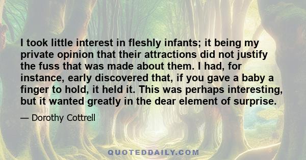 I took little interest in fleshly infants; it being my private opinion that their attractions did not justify the fuss that was made about them. I had, for instance, early discovered that, if you gave a baby a finger to 